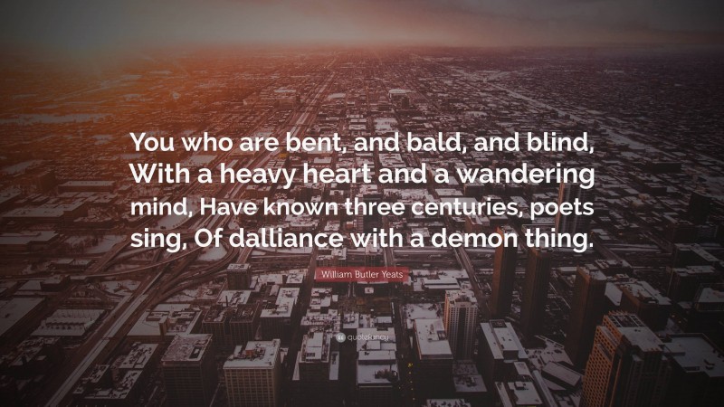 William Butler Yeats Quote: “You who are bent, and bald, and blind, With a heavy heart and a wandering mind, Have known three centuries, poets sing, Of dalliance with a demon thing.”