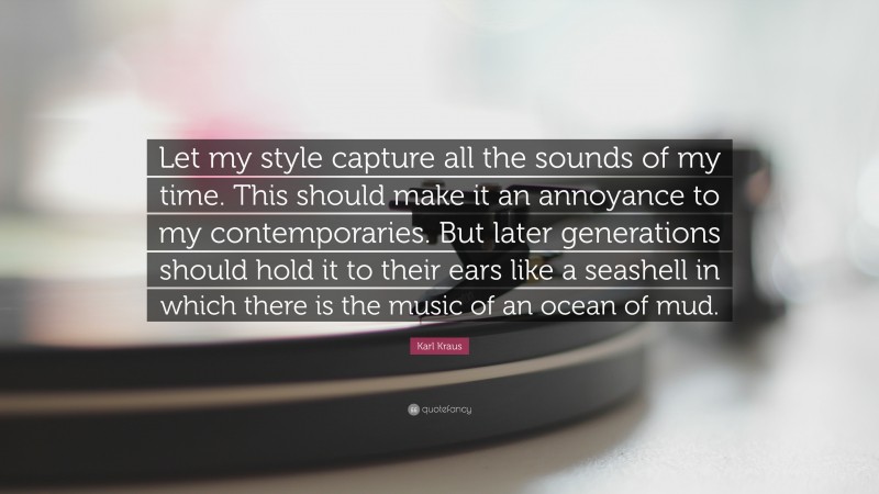 Karl Kraus Quote: “Let my style capture all the sounds of my time. This should make it an annoyance to my contemporaries. But later generations should hold it to their ears like a seashell in which there is the music of an ocean of mud.”