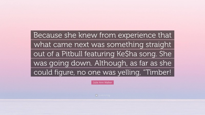 Julie Ann Walker Quote: “Because she knew from experience that what came next was something straight out of a Pitbull featuring Ke$ha song. She was going down. Although, as far as she could figure, no one was yelling, “Timber!”