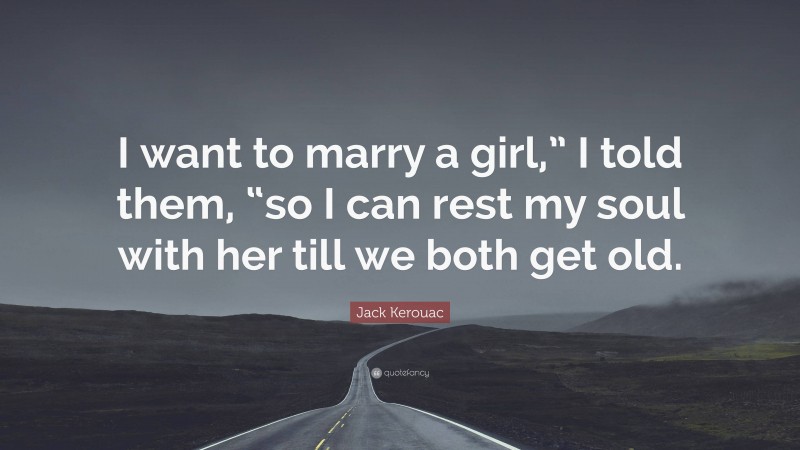 Jack Kerouac Quote: “I want to marry a girl,” I told them, “so I can rest my soul with her till we both get old.”