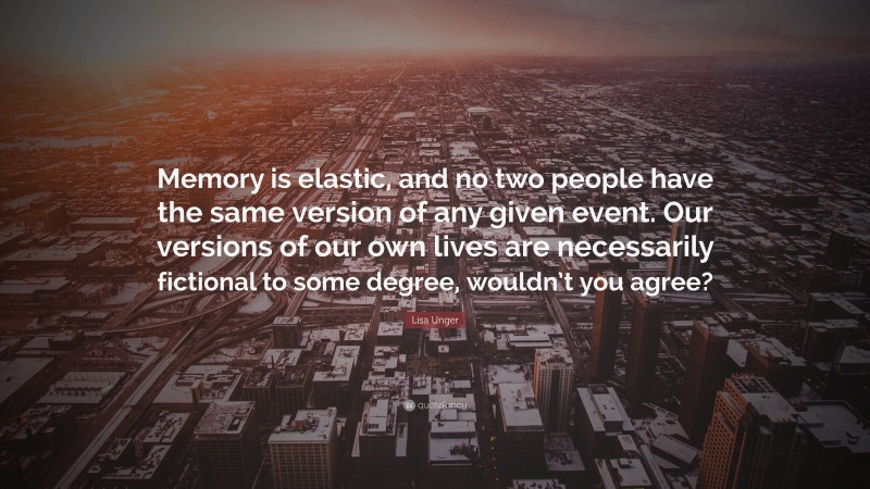 Lisa Unger Quote: “Memory is elastic, and no two people have the same version of any given event. Our versions of our own lives are necessarily fictional to some degree, wouldn’t you agree?”