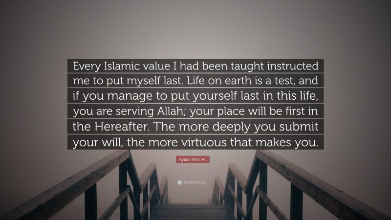 Ayaan Hirsi Ali Quote: “Every Islamic value I had been taught instructed me to put myself last. Life on earth is a test, and if you manage to put yourself last in this life, you are serving Allah; your place will be first in the Hereafter. The more deeply you submit your will, the more virtuous that makes you.”