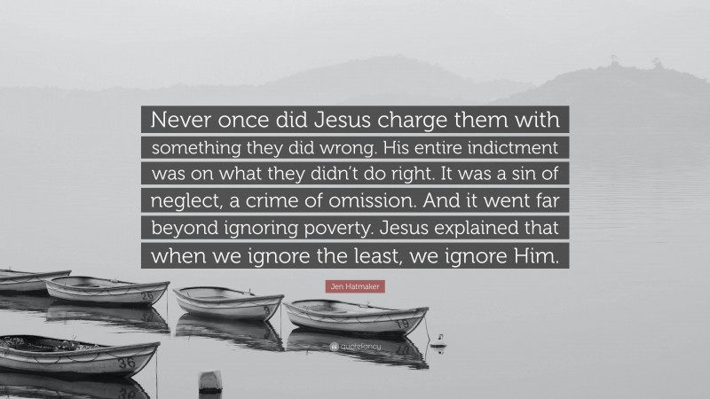Jen Hatmaker Quote: “Never once did Jesus charge them with something they did wrong. His entire indictment was on what they didn’t do right. It was a sin of neglect, a crime of omission. And it went far beyond ignoring poverty. Jesus explained that when we ignore the least, we ignore Him.”