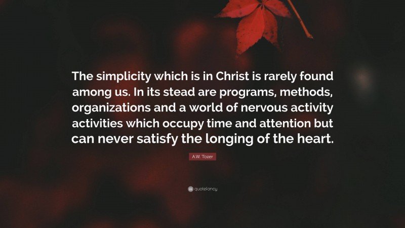 A.W. Tozer Quote: “The simplicity which is in Christ is rarely found among us. In its stead are programs, methods, organizations and a world of nervous activity activities which occupy time and attention but can never satisfy the longing of the heart.”