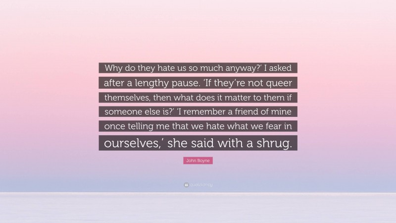 John Boyne Quote: “Why do they hate us so much anyway?’ I asked after a lengthy pause. ‘If they’re not queer themselves, then what does it matter to them if someone else is?’ ‘I remember a friend of mine once telling me that we hate what we fear in ourselves,’ she said with a shrug.”