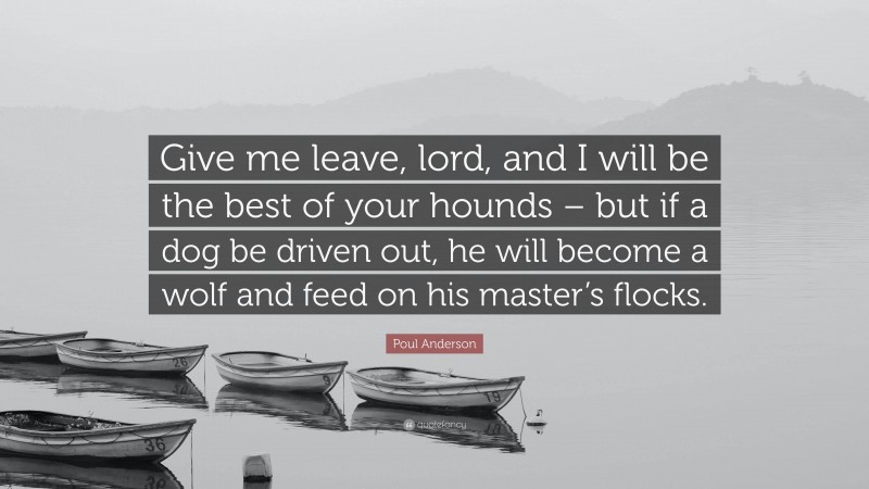 Poul Anderson Quote: “Give me leave, lord, and I will be the best of your hounds – but if a dog be driven out, he will become a wolf and feed on his master’s flocks.”