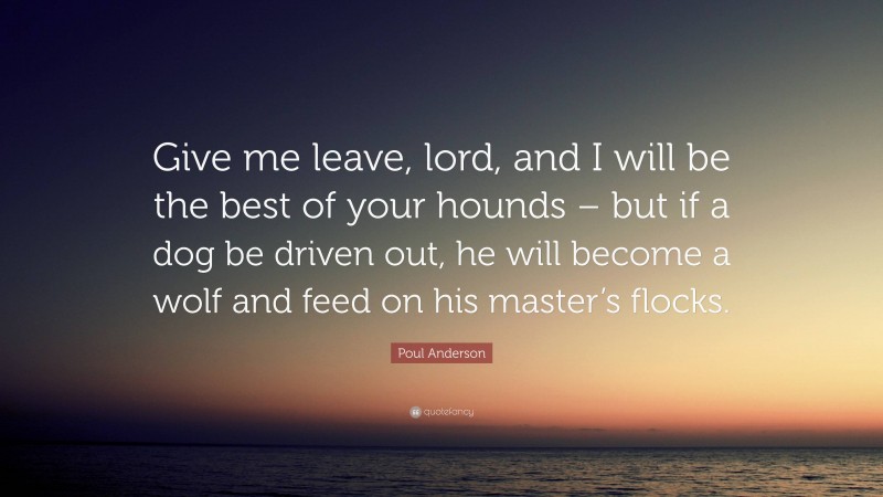 Poul Anderson Quote: “Give me leave, lord, and I will be the best of your hounds – but if a dog be driven out, he will become a wolf and feed on his master’s flocks.”