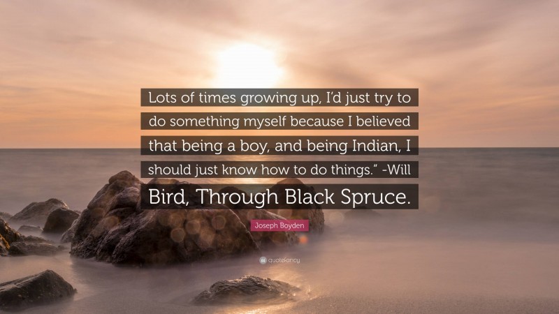 Joseph Boyden Quote: “Lots of times growing up, I’d just try to do something myself because I believed that being a boy, and being Indian, I should just know how to do things.” -Will Bird, Through Black Spruce.”