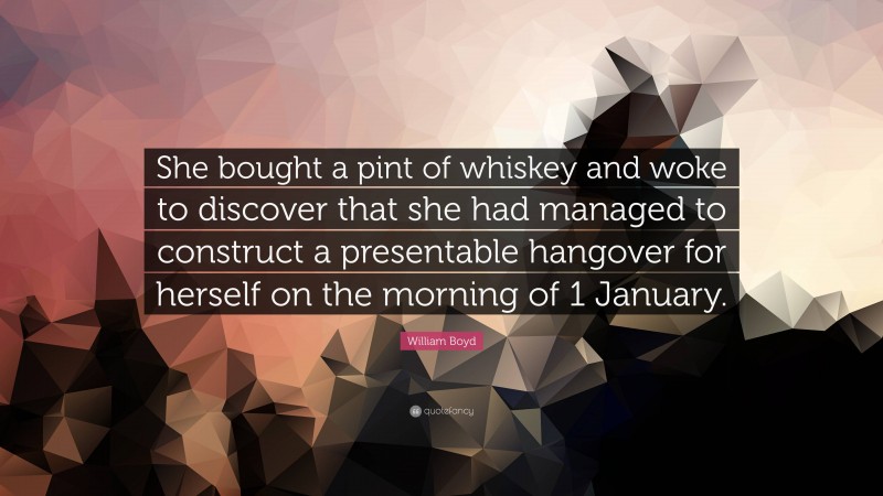 William Boyd Quote: “She bought a pint of whiskey and woke to discover that she had managed to construct a presentable hangover for herself on the morning of 1 January.”