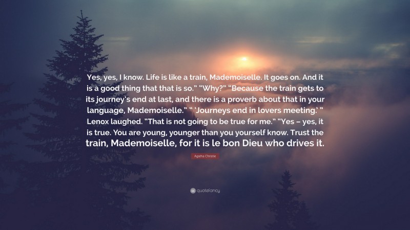 Agatha Christie Quote: “Yes, yes, I know. Life is like a train, Mademoiselle. It goes on. And it is a good thing that that is so.” “Why?” “Because the train gets to its journey’s end at last, and there is a proverb about that in your language, Mademoiselle.” “ ‘Journeys end in lovers meeting.’ ” Lenox laughed. “That is not going to be true for me.” “Yes – yes, it is true. You are young, younger than you yourself know. Trust the train, Mademoiselle, for it is le bon Dieu who drives it.”