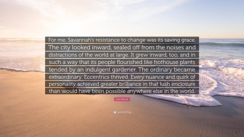 John Berendt Quote: “For me, Savannah’s resistance to change was its saving grace. The city looked inward, sealed off from the noises and distractions of the world at large. It grew inward, too, and in such a way that its people flourished like hothouse plants tended by an indulgent gardener. The ordinary became extraordinary. Eccentrics thrived. Every nuance and quirk of personality achieved greater brilliance in that lush enclosure than would have been possible anywhere else in the world.”
