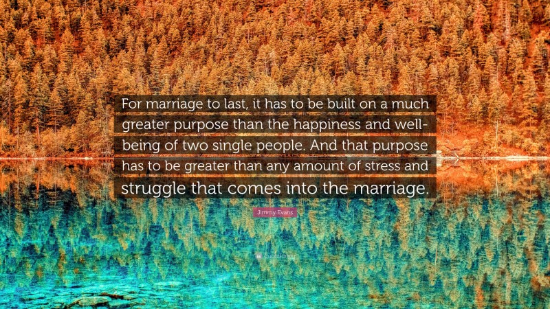 Jimmy Evans Quote: “For marriage to last, it has to be built on a much greater purpose than the happiness and well-being of two single people. And that purpose has to be greater than any amount of stress and struggle that comes into the marriage.”