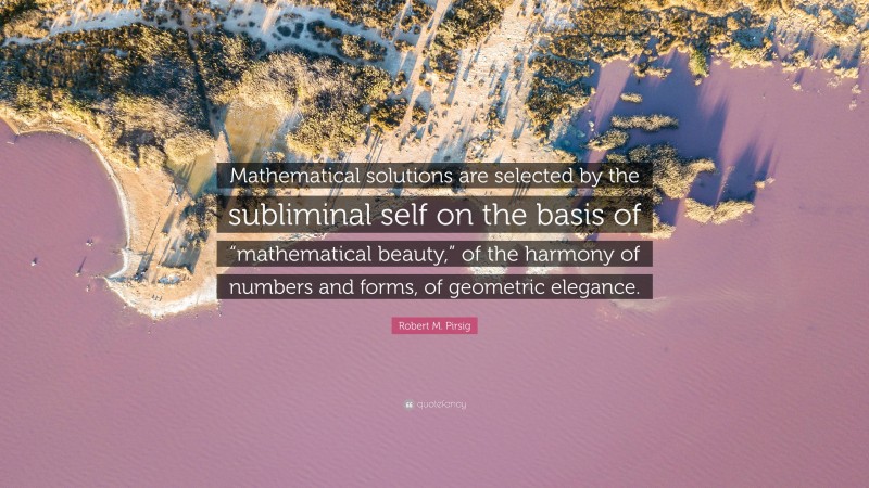 Robert M. Pirsig Quote: “Mathematical solutions are selected by the subliminal self on the basis of “mathematical beauty,” of the harmony of numbers and forms, of geometric elegance.”