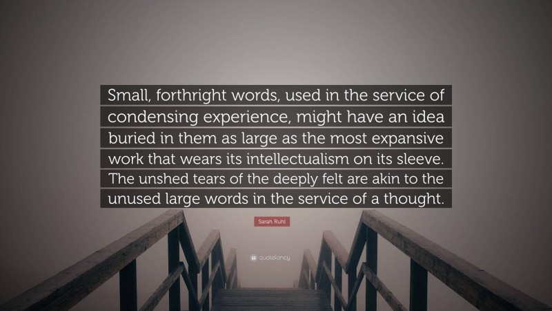 Sarah Ruhl Quote: “Small, forthright words, used in the service of condensing experience, might have an idea buried in them as large as the most expansive work that wears its intellectualism on its sleeve. The unshed tears of the deeply felt are akin to the unused large words in the service of a thought.”