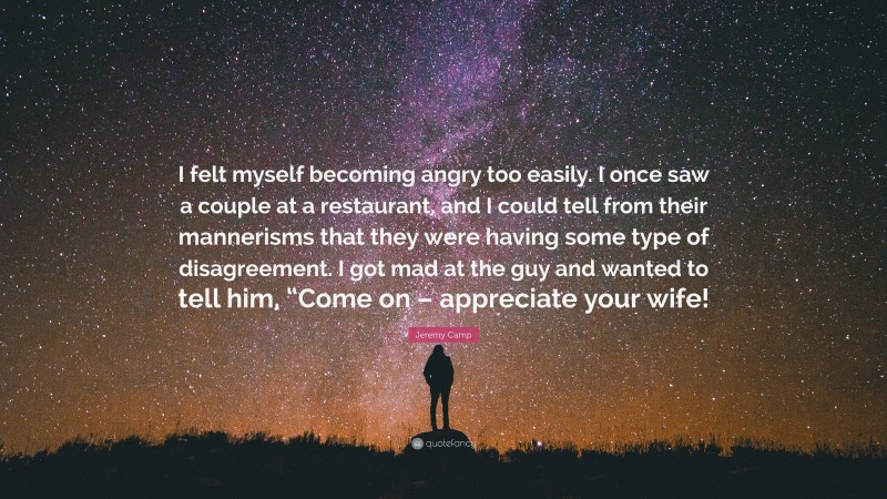 Jeremy Camp Quote: “I felt myself becoming angry too easily. I once saw a couple at a restaurant, and I could tell from their mannerisms that they were having some type of disagreement. I got mad at the guy and wanted to tell him, “Come on – appreciate your wife!”