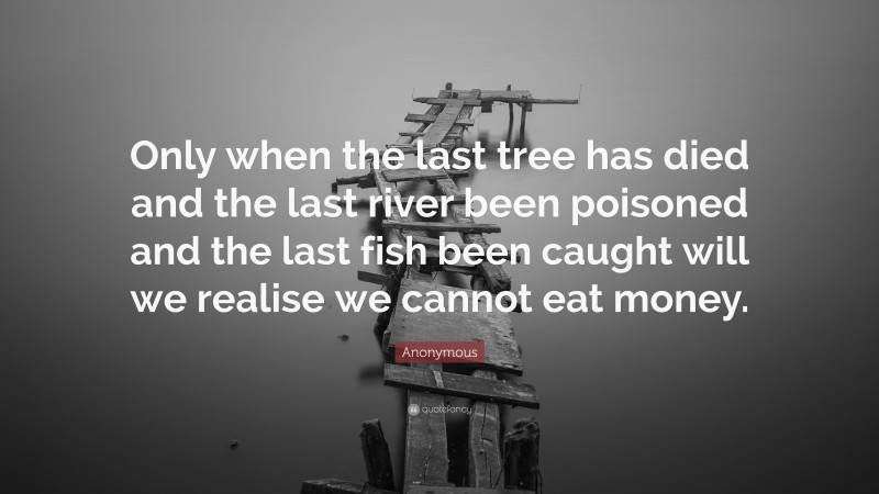 Anonymous Quote: “Only when the last tree has died and the last river been poisoned and the last fish been caught will we realise we cannot eat money.”