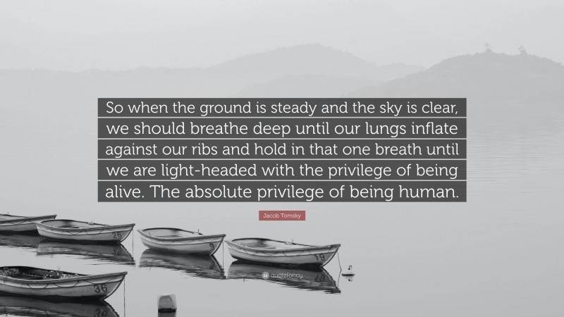 Jacob Tomsky Quote: “So when the ground is steady and the sky is clear, we should breathe deep until our lungs inflate against our ribs and hold in that one breath until we are light-headed with the privilege of being alive. The absolute privilege of being human.”