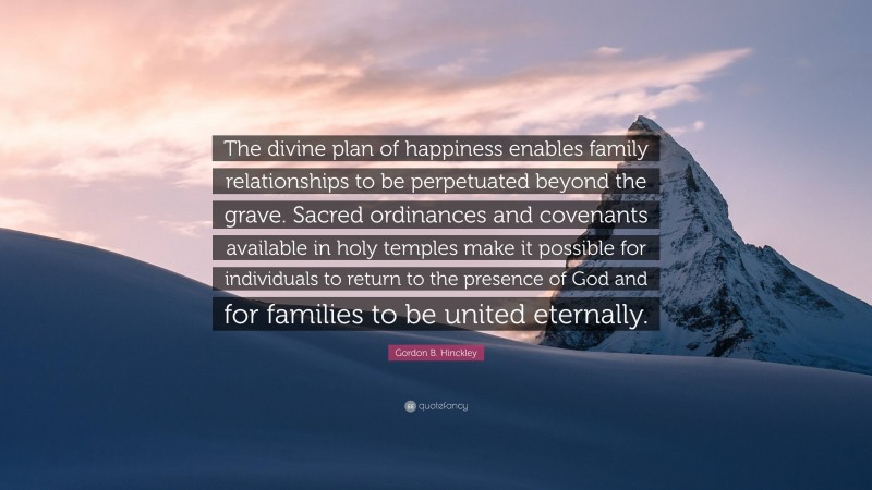 Gordon B. Hinckley Quote: “The divine plan of happiness enables family relationships to be perpetuated beyond the grave. Sacred ordinances and covenants available in holy temples make it possible for individuals to return to the presence of God and for families to be united eternally.”