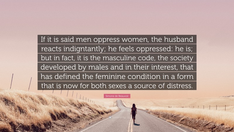 Simone de Beauvoir Quote: “If it is said men oppress women, the husband reacts indigntantly; he feels oppressed: he is; but in fact, it is the masculine code, the society developed by males and in their interest, that has defined the feminine condition in a form that is now for both sexes a source of distress.”