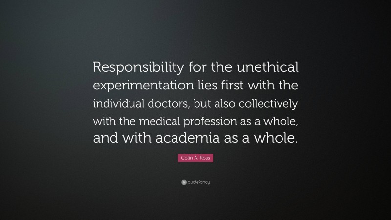 Colin A. Ross Quote: “Responsibility for the unethical experimentation lies first with the individual doctors, but also collectively with the medical profession as a whole, and with academia as a whole.”