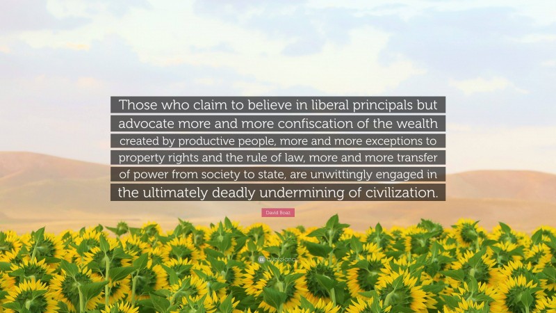 David Boaz Quote: “Those who claim to believe in liberal principals but advocate more and more confiscation of the wealth created by productive people, more and more exceptions to property rights and the rule of law, more and more transfer of power from society to state, are unwittingly engaged in the ultimately deadly undermining of civilization.”