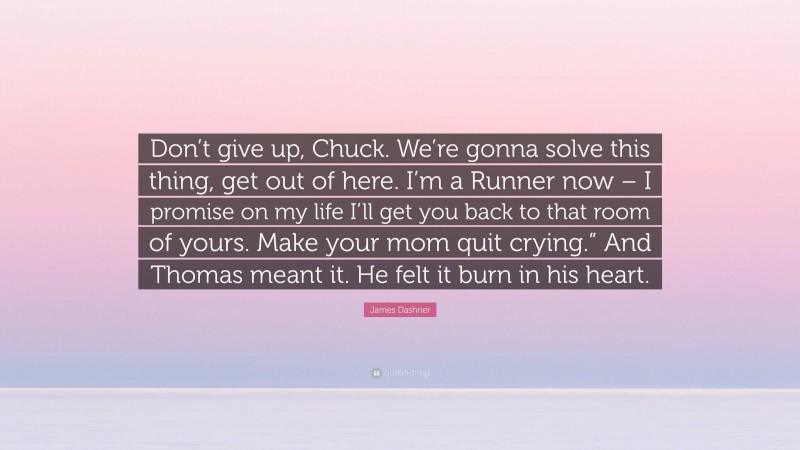 James Dashner Quote: “Don’t give up, Chuck. We’re gonna solve this thing, get out of here. I’m a Runner now – I promise on my life I’ll get you back to that room of yours. Make your mom quit crying.” And Thomas meant it. He felt it burn in his heart.”