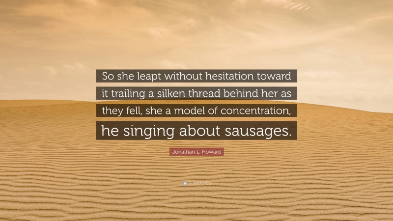 Jonathan L. Howard Quote: “So she leapt without hesitation toward it trailing a silken thread behind her as they fell, she a model of concentration, he singing about sausages.”