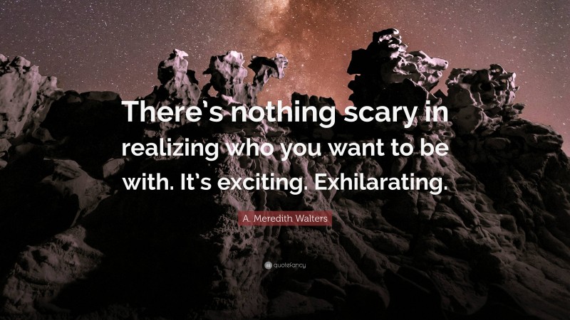 A. Meredith Walters Quote: “There’s nothing scary in realizing who you want to be with. It’s exciting. Exhilarating.”