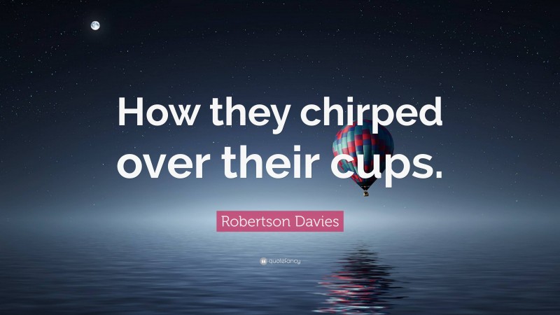 Robertson Davies Quote: “How they chirped over their cups.”