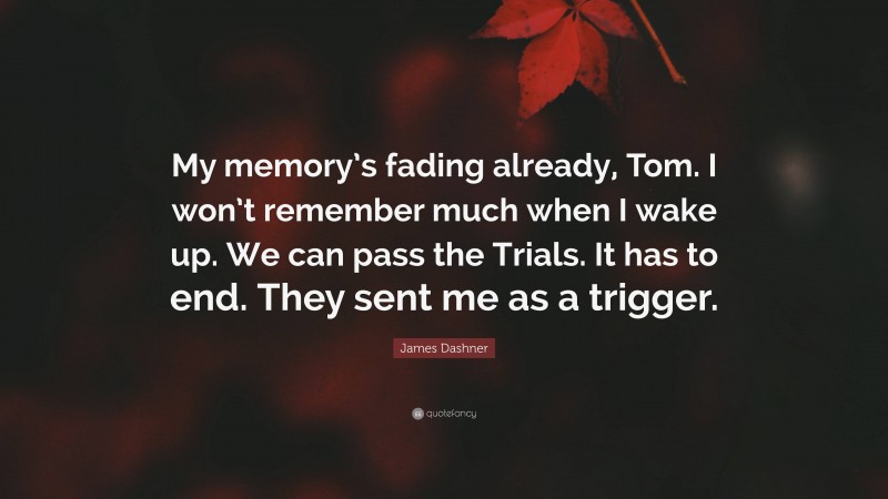 James Dashner Quote: “My memory’s fading already, Tom. I won’t remember much when I wake up. We can pass the Trials. It has to end. They sent me as a trigger.”