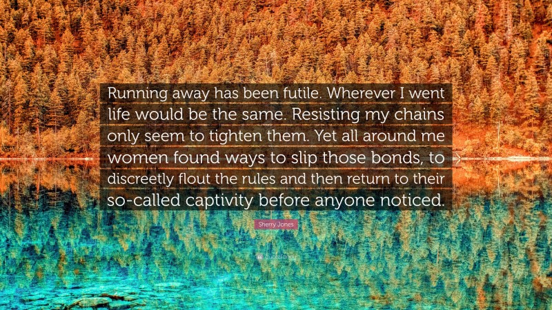 Sherry Jones Quote: “Running away has been futile. Wherever I went life would be the same. Resisting my chains only seem to tighten them. Yet all around me women found ways to slip those bonds, to discreetly flout the rules and then return to their so-called captivity before anyone noticed.”