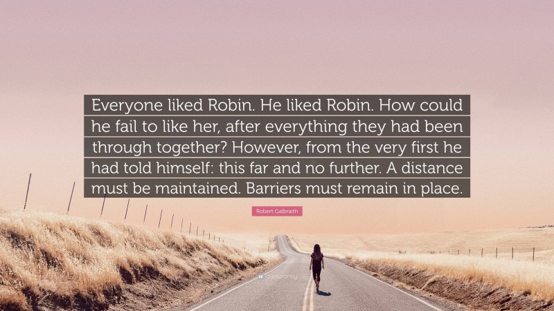 Robert Galbraith Quote: “Everyone liked Robin. He liked Robin. How could he fail to like her, after everything they had been through together? However, from the very first he had told himself: this far and no further. A distance must be maintained. Barriers must remain in place.”