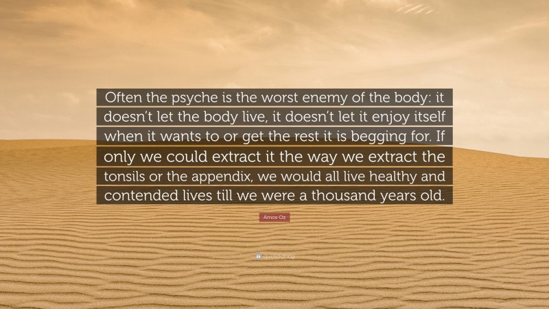 Amos Oz Quote: “Often the psyche is the worst enemy of the body: it doesn’t let the body live, it doesn’t let it enjoy itself when it wants to or get the rest it is begging for. If only we could extract it the way we extract the tonsils or the appendix, we would all live healthy and contended lives till we were a thousand years old.”