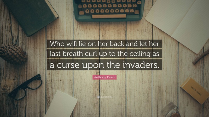 Anthony Doerr Quote: “Who will lie on her back and let her last breath curl up to the ceiling as a curse upon the invaders.”