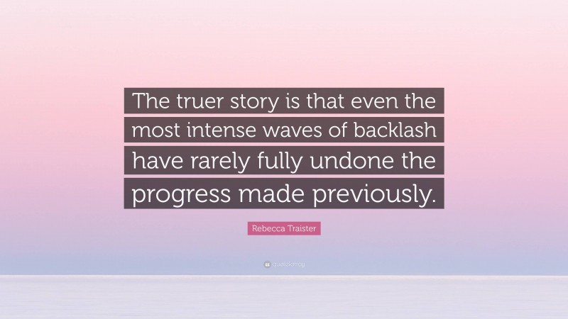 Rebecca Traister Quote: “The truer story is that even the most intense waves of backlash have rarely fully undone the progress made previously.”