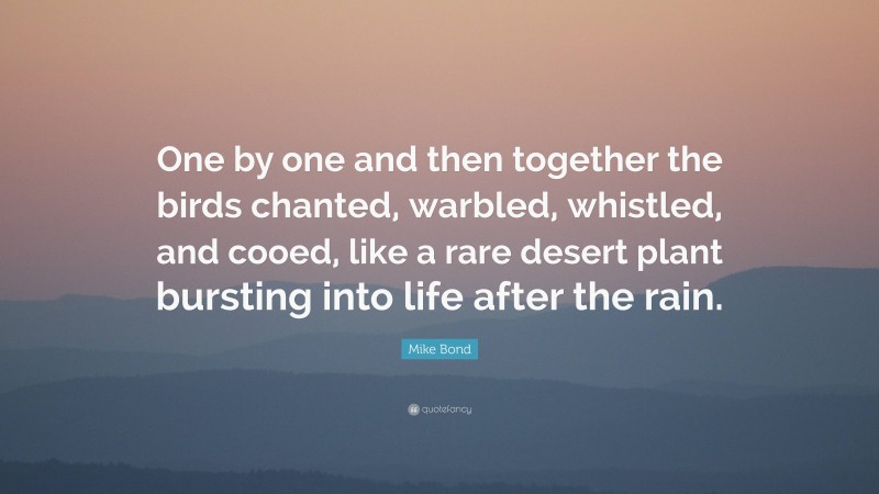 Mike Bond Quote: “One by one and then together the birds chanted, warbled, whistled, and cooed, like a rare desert plant bursting into life after the rain.”