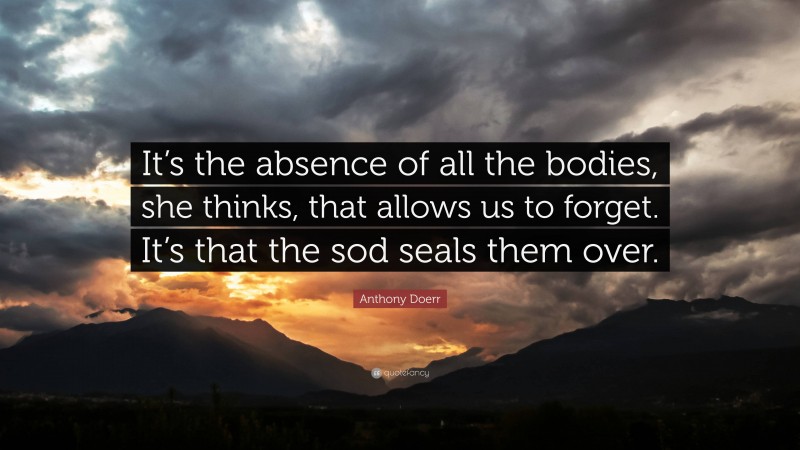 Anthony Doerr Quote: “It’s the absence of all the bodies, she thinks, that allows us to forget. It’s that the sod seals them over.”