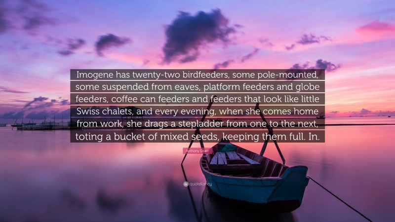 Anthony Doerr Quote: “Imogene has twenty-two birdfeeders, some pole-mounted, some suspended from eaves, platform feeders and globe feeders, coffee can feeders and feeders that look like little Swiss chalets, and every evening, when she comes home from work, she drags a stepladder from one to the next, toting a bucket of mixed seeds, keeping them full. In.”