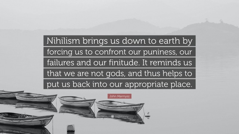 John Marmysz Quote: “Nihilism brings us down to earth by forcing us to confront our puniness, our failures and our finitude. It reminds us that we are not gods, and thus helps to put us back into our appropriate place.”