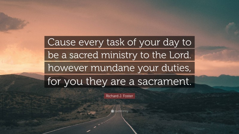 Richard J. Foster Quote: “Cause every task of your day to be a sacred ministry to the Lord. however mundane your duties, for you they are a sacrament.”