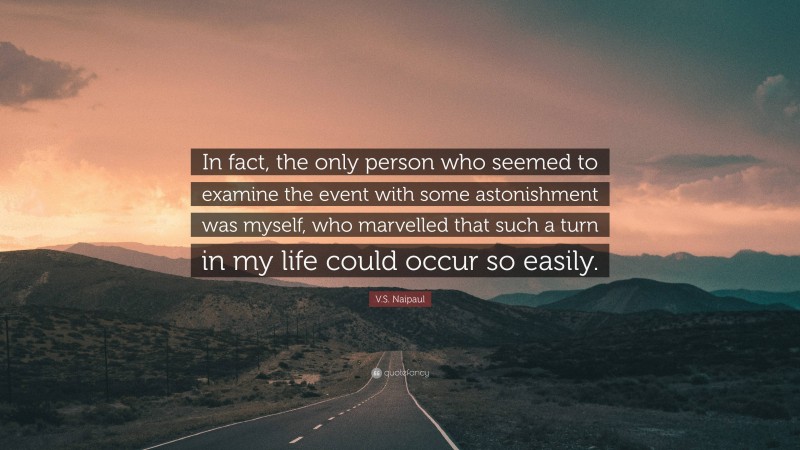 V.S. Naipaul Quote: “In fact, the only person who seemed to examine the event with some astonishment was myself, who marvelled that such a turn in my life could occur so easily.”