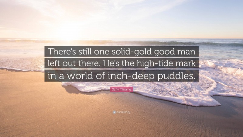 Sally Thorne Quote: “There’s still one solid-gold good man left out there. He’s the high-tide mark in a world of inch-deep puddles.”