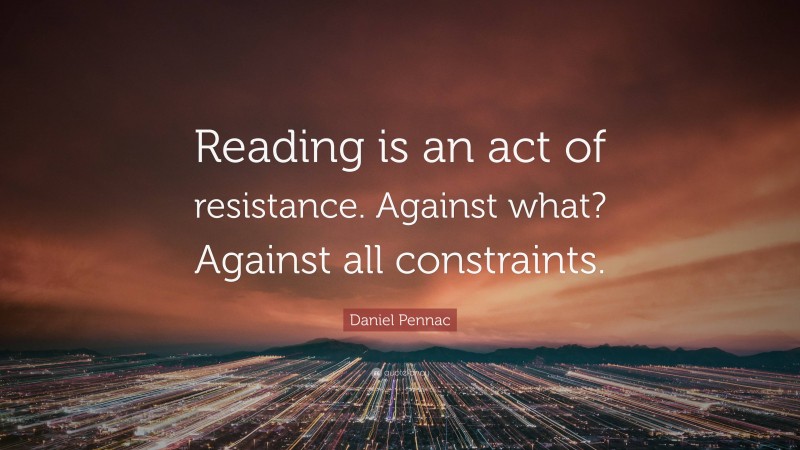 Daniel Pennac Quote: “Reading is an act of resistance. Against what? Against all constraints.”