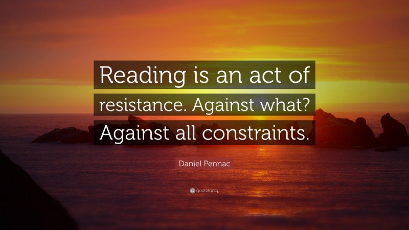 Daniel Pennac Quote: “Reading is an act of resistance. Against what? Against all constraints.”