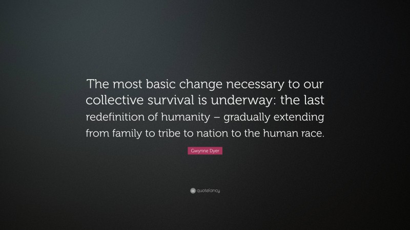 Gwynne Dyer Quote: “The most basic change necessary to our collective survival is underway: the last redefinition of humanity – gradually extending from family to tribe to nation to the human race.”