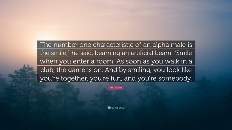 Neil Strauss Quote: “The number one characteristic of an alpha male is the smile,” he said, beaming an artificial beam. “Smile when you enter a room. As soon as you walk in a club, the game is on. And by smiling, you look like you’re together, you’re fun, and you’re somebody.”