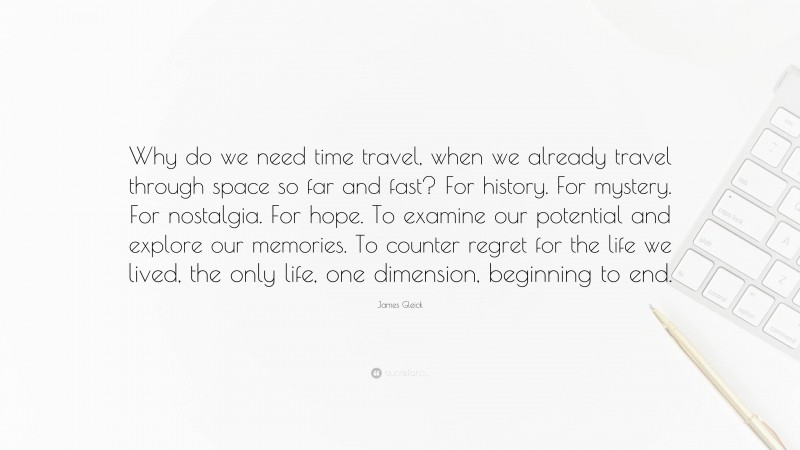 James Gleick Quote: “Why do we need time travel, when we already travel through space so far and fast? For history. For mystery. For nostalgia. For hope. To examine our potential and explore our memories. To counter regret for the life we lived, the only life, one dimension, beginning to end.”