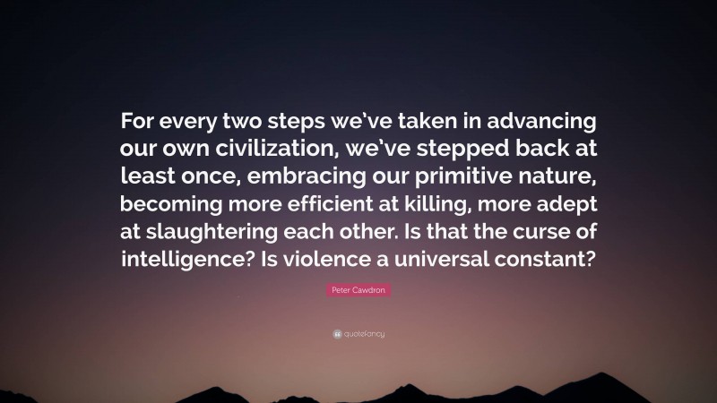 Peter Cawdron Quote: “For every two steps we’ve taken in advancing our own civilization, we’ve stepped back at least once, embracing our primitive nature, becoming more efficient at killing, more adept at slaughtering each other. Is that the curse of intelligence? Is violence a universal constant?”