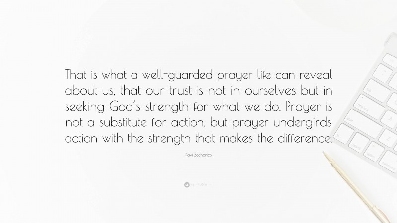 Ravi Zacharias Quote: “That is what a well-guarded prayer life can reveal about us, that our trust is not in ourselves but in seeking God’s strength for what we do. Prayer is not a substitute for action, but prayer undergirds action with the strength that makes the difference.”