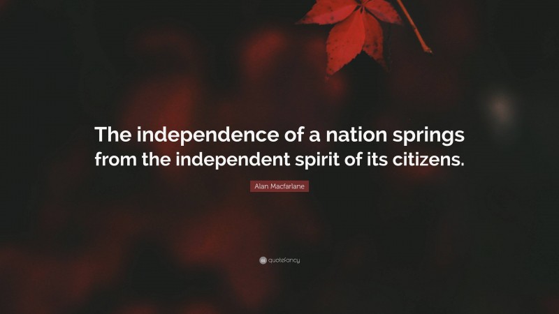 Alan Macfarlane Quote: “The independence of a nation springs from the independent spirit of its citizens.”